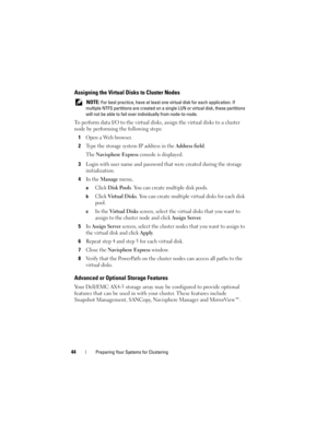 Page 4444Preparing Your Systems for Clustering
Assigning the Virtual Disks to Cluster Nodes
 NOTE: For best practice, have at least one virtual disk for each application. If 
multiple NTFS partitions are created on a single LUN or virtual disk, these partitions 
will not be able to fail over individually from node-to-node.
To perform data I/O to the virtual disks, assign the virtual disks to a cluster 
node by performing the following steps:
1
Open a Web browser.
2Type the storage system IP address in the...