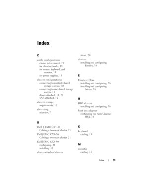 Page 59Index59
Index
C
cable configurations
cluster interconnect, 1 9
for client networks, 1 9
for mouse, keyboard, and 
monitor, 15
for power supplies, 1 5
cluster configurations
connecting to multiple shared 
storage systems, 3 0
connecting to one shared storage 
system, 1 1
direct-attached, 11, 20
SAN-attached, 1 2
cluster storage
requirements, 1 0
clustering
overview, 7
D
Dell | EMC CX3-40
Cabling a two-node cluster, 2 1
Dell|EMC CX3-20
Cabling a two-node cluster, 2 1
Dell|EMC CX3-80
configuring, 4 1...