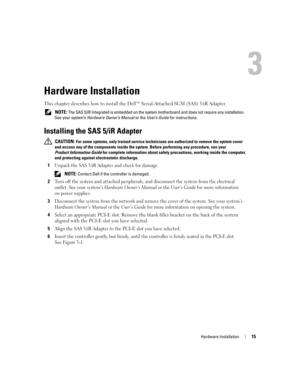 Page 17
Hardware Installation15
Hardware Installation
This chapter describes how to install the Dell™ Serial-Attached SCSI (SAS) 5/iR Adapter.
 NOTE: The SAS 5/iR Integrated is embedded on the system  motherboard and does not require any installation. 
See your system’s  Hardware Owner’s Manual  or the User’s Guide  for instructions.
Installing the SAS 5/iR Adapter
 CAUTION: For some systems, only trained  service technicians are authorized to remove the system cover 
and access any of the components inside the...
