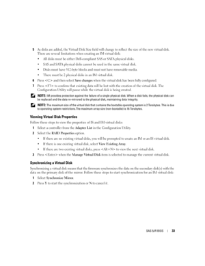 Page 35
SAS 5/iR BIOS33
5As disks are added, the Virtual Disk Size field will change to reflect the size of the new virtual disk. 
There are several limitations when  creating an IM virtual disk:
 All disks must be either Dell-comp liant SAS or SATA physical disks.
 SAS and SATA physical disks cannot  be used in the same virtual disk.
 Disks must have 512-byte blocks and must not have removable media.
 There must be 2 physical disks in an IM virtual disk.
6Press  and then select Save changes when the...