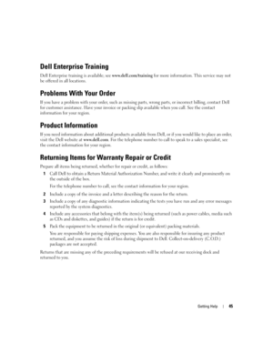 Page 47
Getting Help45
Dell Enterprise Training
Dell Enterprise training is available; see www.dell.com/training for more information. This service may not 
be offered in all locations.
Problems With Your Order
If you have a problem with your order, such as missing  parts, wrong parts, or incorrect billing, contact Dell 
for customer assistance. Have your invoice or pack ing slip available when you call. See the contact 
information for your region.
Product Information
If you need information about additional...