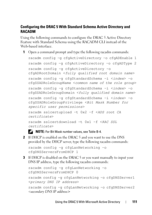 Page 111Using the DRAC 5 With Microsoft Active Directory111
Configuring the DRAC 5 With Standard Schema Active Directory and
RACADM
Using the following commands to configure the DRAC 5 Active Directory 
Feature with Standard Schema using the RACADM CLI instead of the 
Web-based interface.
1
Open a command prompt and type the following racadm commands:
racadm config -g cfgActiveDirectory -o cfgADEnable 1
racadm config -g cfgActiveDirectory -o cfgADType 2
racadm config -g cfgActiveDirectory -o 
cfgADRootDomain <...