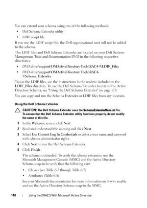 Page 118118Using the DRAC 5 With Microsoft Active Directory
You can extend your schema using one of the following methods: 
• Dell Schema Extender utility
• LDIF script file
If you use the LDIF script file, the Dell organizational unit will not be added 
to the schema. 
The LDIF files and Dell Schema Extender are located on your Dell Systems 
Management Tools and Documentation DVD in the following respective 
directories:
•DVD drive:\support\OMActiveDirectory Tools\RAC4-5\LDIF_Files
•DVD...