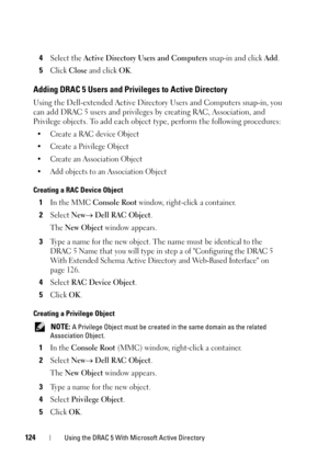 Page 124124Using the DRAC 5 With Microsoft Active Directory
4Select the Active Directory Users and Computers snap-in and click Add.
5Click Close and click OK.
Adding DRAC 5 Users and Privileges to Active Directory
Using the Dell-extended Active Directory Users and Computers snap-in, you 
can add DRAC 5 users and privileges by creating RAC, Association, and 
Privilege objects. To add each object type, perform the following procedures:
•Create a RAC device Object
• Create a Privilege Object
• Create an Association...