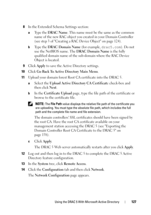 Page 127Using the DRAC 5 With Microsoft Active Directory127
8In the Extended Schema Settings section:
aTy p e  t h e  DRAC Name. This name must be the same as the common 
name of the new RAC object you created in your Domain Controller 
(see step 3 of Creating a RAC Device Object on page 124).
bTy p e  t h e  DRAC Domain Name (for example, drac5.com). Do not 
use the NetBIOS name. The 
DRAC Domain Name is the fully 
qualified domain name of the sub-domain where the RAC Device 
Object is located.
9Click Apply to...