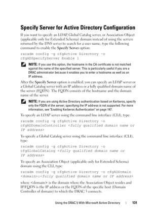 Page 131Using the DRAC 5 With Microsoft Active Directory131
Specify Server for Active Directory Configuration
If you want to specify an LDAP, Global Catalog server, or Association Object 
(applicable only for Extended Schema) domain instead of using the servers 
returned by the DNS server to search for a user name, type the following 
command to enable the Specify Server option:
racadm config -g cfgActive Directory -o 
cfgADSpecifyServer Enable 1
 NOTE: If you use this option, the hostname in the CA certificate...