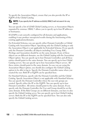 Page 132132Using the DRAC 5 With Microsoft Active Directory
To specify the Association Object, ensure that you also provide the IP or 
FQDN of the Global Catalog.
 NOTE: If you specify the IP address as 0.0.0.0, DRAC 5 will not search for any 
server.
You can specify a list of LDAP, Global Catalog servers, or Association Objects 
separated by commas. DRAC 5 allows you to specify up to four IP addresses 
or hostnames.
If LDAPS is not correctly configured for all domains and applications, 
enabling it may produce...