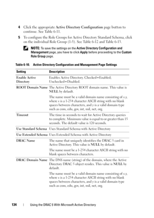 Page 134134Using the DRAC 5 With Microsoft Active Directory
4Click the appropriate Active Directory Configuration page button to 
continue. See Table 6-11.
5To configure the Role Groups for Active Directory Standard Schema, click 
on the individual Role Group (1-5). See Table 6-12 and Table 6-13.
 NOTE: To save the settings on the Active Directory Configuration and 
Management page, you have to click Apply before proceeding to the Custom 
Role Group page. 
Table 6-10. Active Directory Configuration and...