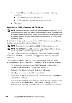 Page 140140Using the DRAC 5 With Microsoft Active Directory
fIn the Certificate Upload screen, perform one of the following 
procedures:
•Click 
Browse and select the certificate
•In the 
Va l u e field, type the path to the certificate.
gClick Apply.
Importing the DRAC 5 Firmware SSL Certificate
 NOTE: If the Active Directory Server is set to authenticate the client during an SSL 
session initialization phase, you need to upload the DRAC 5 Server certificate to the 
Active Directory Domain controller as well....