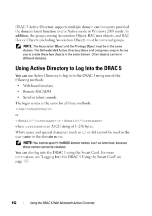 Page 142142Using the DRAC 5 With Microsoft Active Directory
DRAC 5 Active Directory supports multiple domain environments provided 
the domain forest function level is Native mode or Windows 2003 mode. In 
addition, the groups among Association Object, RAC user objects, and RAC 
Device Objects (including Association Object) must be universal groups.
 NOTE: The Association Object and the Privilege Object must be in the same 
domain. The Dell-extended Active Directory Users and Computers snap-in forces 
you to...