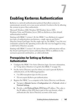 Page 147Enabling Kerberos Authentication147
7
Enabling Kerberos Authentication 
Kerberos is a network authentication protocol that allows systems to 
communicate securely over a non-secure network. It achieves this by allowing 
the systems to prove their authenticity.
Microsoft Windows 2000, Windows XP, Windows Server 2003, 
Windows Vista, and Windows Server 2008 use Kerberos as their default 
authentication method. 
Starting with DRAC 5 version 1.40, the DRAC 5 uses Kerberos to support 
two types of...