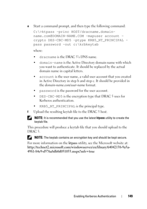 Page 149Enabling Kerberos Authentication149
eStart a command prompt, and then type the following command: 
C:\>ktpass -princ HOST/dracname.domain-
name.com@DOMAIN-NAME.COM -mapuser account -
crypto DES-CBC-MD5 -ptype KRB5_NT_PRINCIPAL -
pass password -out c:\krbkeytab
where: 
•
dracname is the DRAC 5’s DNS name. 
•
domain-name is the Active Directory domain name with which 
you want to authenticate. It should be replaced by the actual 
domain name in capital letters. 
•
account is the user name, a valid user...