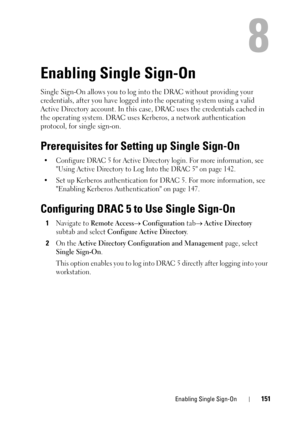 Page 151Enabling Single Sign-On151
8
Enabling Single Sign-On
Single Sign-On allows you to log into the DRAC without providing your 
credentials, after you have logged into the operating system using a valid 
Active Directory account. In this case, DRAC uses the credentials cached in 
the operating system. DRAC uses Kerberos, a network authentication 
protocol, for single sign-on.
Prerequisites for Setting up Single Sign-On
• Configure DRAC 5 for Active Directory login. For more information, see 
Using Active...
