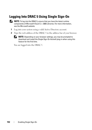 Page 152152Enabling Single Sign-On
Logging Into DRAC 5 Using Single Sign-On
 NOTE: To log into the DRAC 5, ensure that you have the latest runtime 
components of Microsoft Visual C++ 2005 Libraries. For more information, 
see the Microsoft website.
1Log into your system using a valid Active Directory account.
2Type the web address of the DRAC 5 in the address bar of your browser.
 NOTE: Depending on your browser settings, you may be prompted to 
download and install the Single Sign-On ActiveX plug-in when using...