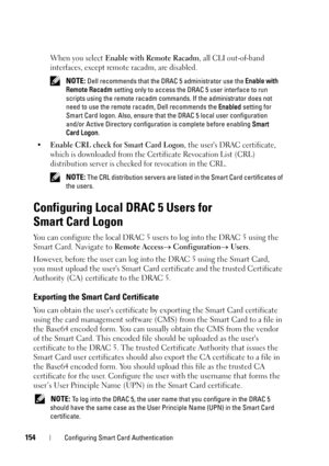 Page 154154Configuring Smart Card Authentication
When you select Enable with Remote Racadm, all CLI out-of-band 
interfaces, except remote racadm, are disabled. 
 NOTE: Dell recommends that the DRAC 5 administrator use the Enable with 
Remote Racadm setting only to access the DRAC 5 user interface to run 
scripts using the remote racadm commands. If the administrator does not 
need to use the remote racadm, Dell recommends the Enabled setting for 
Smart Card logon. Also, ensure that the DRAC 5 local user...