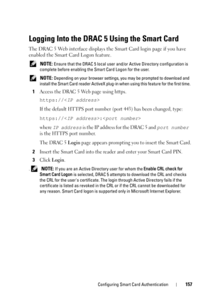 Page 157Configuring Smart Card Authentication157
Logging Into the DRAC 5 Using the Smart Card
The DRAC 5 Web interface displays the Smart Card login page if you have 
enabled the Smart Card Logon feature.
 NOTE: Ensure that the DRAC 5 local user and/or Active Directory configuration is 
complete before enabling the Smart Card Logon for the user. 
 
NOTE: Depending on your browser settings, you may be prompted to download and 
install the Smart Card reader ActiveX plug-in when using this feature for the first...