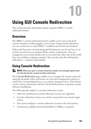 Page 161Using GUI Console Redirection161
10
Using GUI Console Redirection
This section provides information about using the DRAC 5 console 
redirection feature.
Overview
The DRAC 5 console redirection feature enables you to access the local 
console remotely in either graphic or text mode. Using console redirection, 
you can control one or more DRAC 5-enabled systems from one location.
Today with the power of networking and the Internet, you do not have to sit 
in front of each server to perform all the routine...