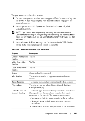 Page 165Using GUI Console Redirection165
To open a console redirection session:
1
On your management station, open a supported Web browser and log into 
the DRAC 5. See Accessing the Web-Based Interface on page 48 for 
more information.
2In the System tree, click System and then in the Console tab, click 
Console Redirect.
 NOTE: If you receive a security warning prompting you to install and run the 
Console Redirection plug-in, verify the plug-in’s authenticity and then click Ye s to 
install and run the...