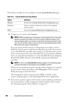 Page 166166Using GUI Console Redirection
The buttons in Table 10-5 are available on the Console Redirection page.
4
To open a new console, click Connect.
 NOTE: DRAC 5 supports four simultaneous console redirections. If you have 
opened a session and another user tries to open a different session in the 
same managed system, you receive a request for granting permission to the 
user. You can permit or deny access. If you do not provide permission within 
30 seconds, the request is deactivated.
If you are using a...