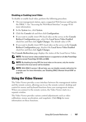 Page 167Using GUI Console Redirection167
Disabling or Enabling Local Video
To disable or enable local video, perform the following procedure:
1
On your management station, open a supported Web browser and log into 
the DRAC 5. See Accessing the Web-Based Interface on page 48 for 
more information.
2In the System tree, click System.
3Click the Console tab and then click Configuration.
4If you want to enable (turn ON) local video on the server, in the Console 
Redirect Configuration 
page, select the Local Server...