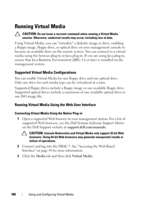 Page 186186Using and Configuring Virtual Media
Running Virtual Media
 CAUTION: Do not issue a racreset command when running a Virtual Media 
session. Otherwise, undesired results may occur, including loss of data.
Using Virtual Media, you can virtualize a diskette image or drive, enabling 
a floppy image, floppy drive, or optical drive on your management console to 
become an available drive on the remote system. You can connect to a virtual 
media using the browser plug-in or Java plug-in. If you are using Java...