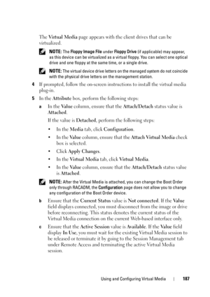 Page 187Using and Configuring Virtual Media187
The Vi r t u a l  M e d i a page appears with the client drives that can be 
virtualized.
 NOTE: The Floppy Image File under Floppy Drive (if applicable) may appear, 
as this device can be virtualized as a virtual floppy. You can select one optical 
drive and one floppy at the same time, or a single drive. 
 
NOTE: The virtual device drive letters on the managed system do not coincide 
with the physical drive letters on the management station. 
4If prompted, follow...