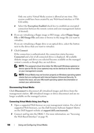 Page 188188Using and Configuring Virtual Media
Only one active Virtual Media session is allowed at one time. This 
session could have been created by any Web-based interface or 
VM-
CLI utility
.
dSelect the Encryption Enabled check box to establish an encrypted 
connection between the remote system and your management station 
(if desired).
6If you are virtualizing a floppy image or ISO image, select Floppy Image 
File
 or ISO Image File and enter or browse to the image file you want to 
virtualize. 
If you are...