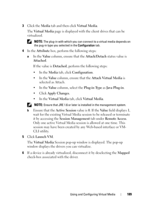 Page 189Using and Configuring Virtual Media189
3Click the Media tab and then click Vi r t u a l  M e d i a.
The 
Vi r t u a l  M e d i a page is displayed with the client drives that can be 
virtualized.
 NOTE: The plug-in with which you can connect to a virtual media depends on 
the pug-in type you selected in the Configuration tab.
4In the Attribute box, perform the following steps:
aIn the Va l u e column, ensure that the Attach/Detach status value is 
Attached.
If the value is 
Detached, perform the...