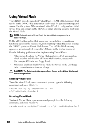 Page 194194Using and Configuring Virtual Media
Using Virtual Flash
The DRAC 5 provides persistent Virtual Flash—16 MB of flash memory that 
resides in the DRAC 5 file system that can be used for persistent storage and 
accessed by the system. When enabled, Virtual Flash is configured as a third 
virtual drive and appears in the BIOS boot order, allowing a user to boot from 
the Virtual Flash.
 NOTE: To boot from the Virtual Flash, the Virtual Flash image must be a 
bootable image.
Unlike a CD or floppy drive...