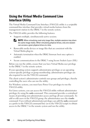 Page 196196Using and Configuring Virtual Media
Using the Virtual Media Command Line 
Interface Utility
The Virtual Media Command Line Interface (VM-CLI) utility is a scriptable 
command-line interface that provides virtual media features from the 
management station to the DRAC 5 in the remote system. 
The VM-CLI utility provides the following features:
• Supports multiple, simultaneously-active sessions. 
 NOTE: When virtualizing read-only image files, multiple sessions may share 
the same image media. When...