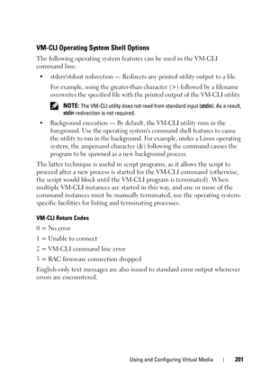 Page 201Using and Configuring Virtual Media201
VM-CLI Operating System Shell Options 
The following operating system features can be used in the VM-CLI 
command line:
• stderr/stdout redirection — Redirects any printed utility output to a file. 
For example, using the greater-than character (>) followed by a filename 
overwrites the specified file with the printed output of the VM-CLI utility. 
 NOTE: The VM-CLI utility does not read from standard input (stdin). As a result, 
stdin redirection is not required.
•...
