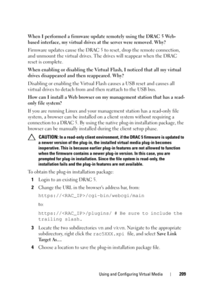 Page 209Using and Configuring Virtual Media209
When I performed a firmware update remotely using the DRAC 5 Web-
based interface, my virtual drives at the server were removed. Why?
Firmware updates cause the DRAC 5 to reset, drop the remote connection, 
and unmount the virtual drives. The drives will reappear when the DRAC 
reset is complete.
When enabling or disabling the Virtual Flash, I noticed that all my virtual 
drives disappeared and then reappeared. Why?
Disabling or enabling the Virtual Flash causes a...