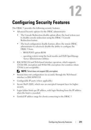 Page 211Configuring Security Features211
12
Configuring Security Features
The DRAC 5 provides the following security features:
• Advanced Security options for the DRAC administrator:
• The Console Redirection disable option allows the 
local system user 
to disable console redirection using the DRAC 5 Console 
Redirection feature. 
• The local configuration disable features allows the 
remote DRAC 
administrator to selectively disable the ability to configure the 
DRAC 5 from:
– BIOS POST option-ROM
– operating...