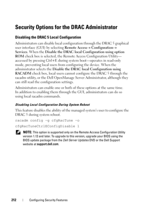 Page 212212Configuring Security Features
Security Options for the DRAC Administrator
Disabling the DRAC 5 Local Configuration
Administrators can disable local configuration through the DRAC 5 graphical 
user interface (GUI) by selecting Remote Access Configuration 
Services. When the Disable the DRAC local Configuration using option 
ROM check box is selected, the Remote Access Configuration Utility—
accessed by pressing Ctrl+E during system boot—operates in read-only 
mode, preventing local users from...