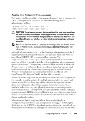 Page 213Configuring Security Features213
Disabling Local Configuration From Local racadm
This feature disables the ability of the managed system’s user to configure the 
DRAC 5 using the local racadm or the Dell OpenManage Server 
Administrator utilities.
racadm config -g cfgRacTune -o 
cfgRacTuneLocalConfigDisable 1
 CAUTION: These features severely limit the ability of the local user to configure 
the DRAC 5 from the local system, including performing a reset to default of the 
configuration. Dell recommends...