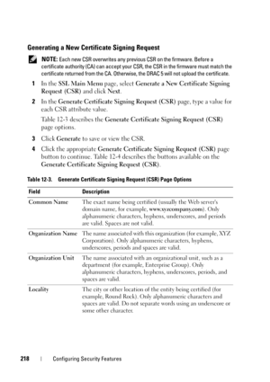Page 218218Configuring Security Features
Generating a New Certificate Signing Request
 NOTE: Each new CSR overwrites any previous CSR on the firmware. Before a 
certificate authority (CA) can accept your CSR, the CSR in the firmware must match the 
certificate returned from the CA. Otherwise, the DRAC 5 will not upload the certificate. 
1In the SSL Main Menu page, select Generate a New Certificate Signing 
Request (CSR)
 and click Next.
2In the Generate Certificate Signing Request (CSR) page, type a value for...