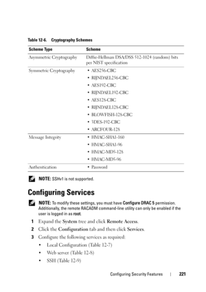 Page 221Configuring Security Features221
 NOTE: SSHv1 is not supported.
Configuring Services
 NOTE: To modify these settings, you must have Configure DRAC 5 permission. 
Additionally, the remote RACADM command-line utility can only be enabled if the 
user is logged in as root.
1Expand the System tree and click Remote Access. 
2Click the Configuration tab and then click Services.
3
Configure the following services as required:
• Local Configuration (Table 12-7)
• Web server (Table 12-8)
• SSH (Table 12-9)
Table...