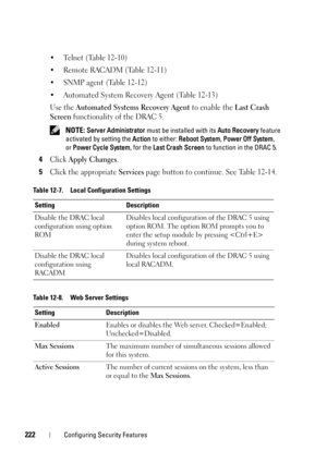 Page 222222Configuring Security Features
• Telnet (Table 12-10)
• Remote RACADM (Table 12-11)
• SNMP agent (Table 12-12)
• Automated System Recovery Agent (Table 12-13)
Use the 
Automated Systems Recovery Agent to enable the Last Crash 
Screen
 functionality of the DRAC 5.
 NOTE: Server Administrator must be installed with its Auto Recovery feature 
activated by setting the Action to either: Reboot System, Power Off System, 
orPower Cycle System, for the Last Crash Screen to function in the DRAC 5.
4Click Apply...