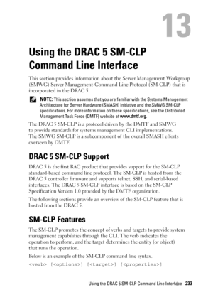 Page 233Using the DRAC 5 SM-CLP Command Line Interface233
13
Using the DRAC 5 SM-CLP 
Command Line Interface
This section provides information about the Server Management Workgroup 
(SMWG) Server Management-Command Line Protocol (SM-CLP) that is 
incorporated in the DRAC 5. 
 NOTE: This section assumes that you are familiar with the Systems Management 
Architecture for Server Hardware (SMASH) Initiative and the SMWG SM-CLP 
specifications. For more information on these specifications, see the Distributed...