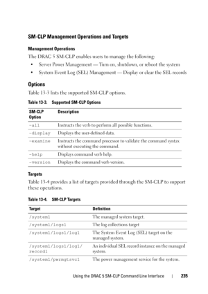 Page 235Using the DRAC 5 SM-CLP Command Line Interface235
SM-CLP Management Operations and Targets
Management Operations
The DRAC 5 SM-CLP enables users to manage the following:
• Server Power Management — Turn on, shutdown, or reboot the system
• System Event Log (SEL) Management — Display or clear the SEL records
Options
Table 13-3 lists the supported SM-CLP options.
Targets
Table 13-4 provides a list of targets provided through the SM-CLP to support 
these operations.
Table 13-3. Supported SM-CLP Options...