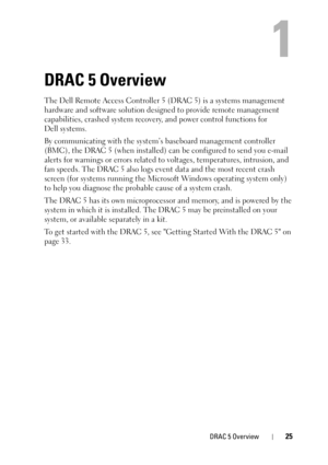 Page 25DRAC 5 Overview25
1
DRAC 5 Overview
The Dell Remote Access Controller 5 (DRAC 5) is a systems management 
hardware and software solution designed to provide remote management 
capabilities, crashed system recovery, and power control functions for 
Dell systems.
By communicating with the system’s baseboard management controller 
(BMC), the DRAC 5 (when installed) can be configured to send you e-mail 
alerts for warnings or errors related to voltages, temperatures, intrusion, and 
fan speeds. The DRAC 5...