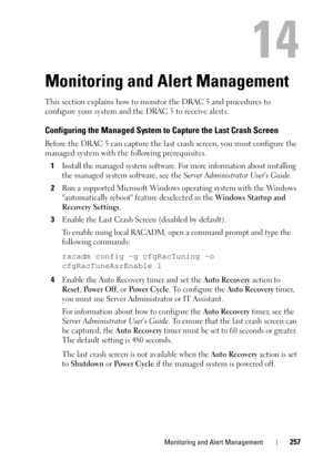 Page 257Monitoring and Alert Management257
14
Monitoring and Alert Management
This section explains how to monitor the DRAC 5 and procedures to 
configure your system and the DRAC 5 to receive alerts.
Configuring the Managed System to Capture the Last Crash Screen
Before the DRAC 5 can capture the last crash screen, you must configure the 
managed system with the following prerequisites.
1
Install the managed system software. For more information about installing 
the managed system software, see the 
Server...