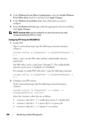 Page 260260Monitoring and Alert Management
4Under Platform Events Filters Configuration, select the Enable Platform 
Event Filter alerts 
check box and then click Apply Changes. 
5Under Platform Event Filters List, click a filter that you want to 
configure.
6In the Set Platform Events page, make the appropriate selections and then 
click 
Apply Changes.
 NOTE: Generate Alert must be enabled for an alert to be sent to any valid, 
configured destination (PET or e-mail).
Configuring PEF Using the RACADM CLI...