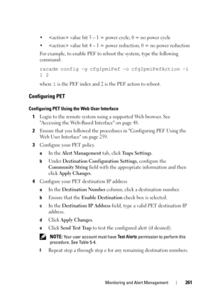 Page 261Monitoring and Alert Management261
• value bit 3 – 1 = power cycle; 0 = no power cycle
•
 value bit 4 – 1 = power reduction; 0 = no power reduction
For example, to enable PEF to reboot the system, type the following 
command:
racadm config -g cfgIpmiPef -o cfgIpmiPefAction -i 
1 2
where 1 is the PEF index and 2 is the PEF action to reboot.
Configuring PET
Configuring PET Using the Web User Interface
1Login to the remote system using a supported Web browser. See 
Accessing the Web-Based Interface on page...