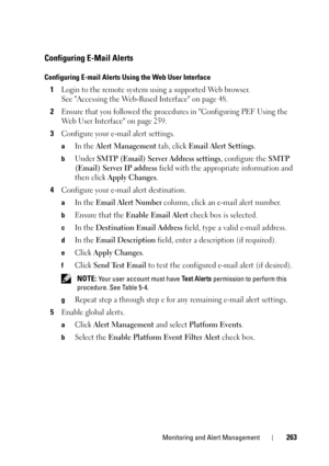 Page 263Monitoring and Alert Management263
Configuring E-Mail Alerts
Configuring E-mail Alerts Using the Web User Interface
1Login to the remote system using a supported Web browser. 
See Accessing the Web-Based Interface on page 48.
2Ensure that you followed the procedures in Configuring PEF Using the 
Web User Interface on page 259.
3Configure your e-mail alert settings.
aIn the Alert Management tab, click Email Alert Settings.
bUnder SMTP (Email) Server Address settings, configure the SMTP 
(Email) Server IP...