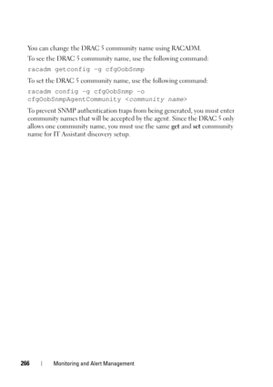 Page 266266Monitoring and Alert Management
You can change the DRAC 5 community name using RACADM.   
To see the DRAC 5 community name, use the following command:
racadm getconfig -g cfgOobSnmp
To set the DRAC 5 community name, use the following command: 
racadm config -g cfgOobSnmp -o 
cfgOobSnmpAgentCommunity 
To prevent SNMP authentication traps from being generated, you must enter 
community names that will be accepted by the agent. Since the DRAC 5 only 
allows one community name, you must use the same get...