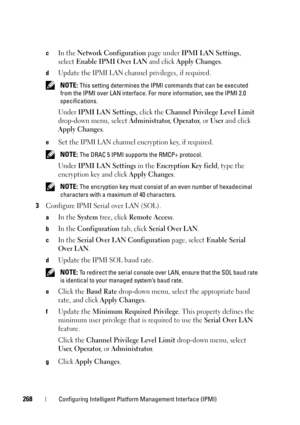 Page 268268Configuring Intelligent Platform Management Interface (IPMI)
cIn the Network Configuration page under IPMI LAN Settings, 
select
Enable IPMI Over LAN and click Apply Changes.
dUpdate the IPMI LAN channel privileges, if required. 
 NOTE: This setting determines the IPMI commands that can be executed 
from the IPMI over LAN interface. For more information, see the IPMI 2.0 
specifications.
Under IPMI LAN Settings, click the Channel Privilege Level Limit 
drop-down menu, select 
Administrator, Operator,...