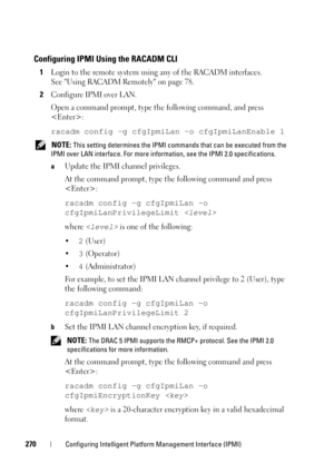Page 270270Configuring Intelligent Platform Management Interface (IPMI)
Configuring IPMI Using the RACADM CLI
1Login to the remote system using any of the RACADM interfaces. 
See Using RACADM Remotely on page 78.
2Configure IPMI over LAN.
Open a command prompt, type the following command, and press 
:
racadm config -g cfgIpmiLan -o cfgIpmiLanEnable 1
 NOTE: This setting determines the IPMI commands that can be executed from the 
IPMI over LAN interface. For more information, see the IPMI 2.0 specifications.
a...