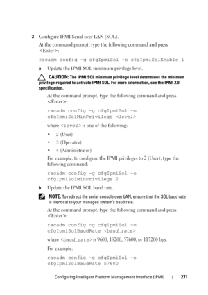 Page 271Configuring Intelligent Platform Management Interface (IPMI)271
3Configure IPMI Serial over LAN (SOL).
At the command prompt, type the following command and press 
:
racadm config -g cfgIpmiSol -o cfgIpmiSolEnable 1
aUpdate the IPMI SOL minimum privilege level.
 CAUTION: The IPMI SOL minimum privilege level determines the minimum 
privilege required to activate IPMI SOL. For more information, see the IPMI 2.0 
specification.
At the command prompt, type the following command and press 
:
racadm config -g...