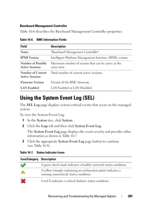 Page 281Recovering and Troubleshooting the Managed System281
Baseboard Management Controller
Table 16-6 describes the Baseboard Management Controller properties.
Using the System Event Log (SEL)
The SEL Log page displays system-critical events that occur on the managed 
system. 
To view the System Event Log:
1
In the System tree, click System.
2Click the Logs tab and then click System Event Log.
The 
System Event Log page displays the event severity and provides other 
information as shown in Table 16-7.
3Click...